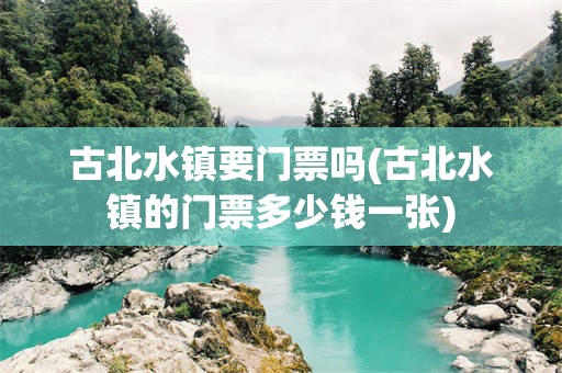 古北水镇要门票吗(古北水镇的门票多少钱一张)