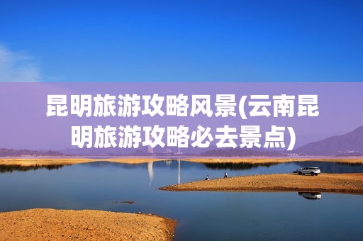 昆明旅游攻略风景(云南昆明旅游攻略必去景点)