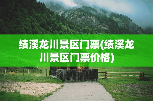 绩溪龙川景区门票(绩溪龙川景区门票价格)