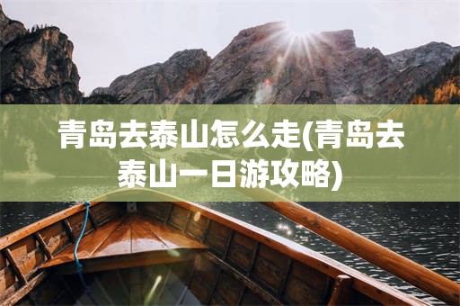 青岛去泰山怎么走(青岛去泰山一日游攻略)