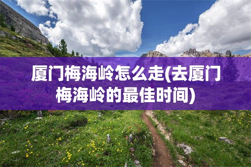 厦门梅海岭怎么走(去厦门梅海岭的最佳时间)