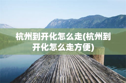 杭州到开化怎么走(杭州到开化怎么走方便)