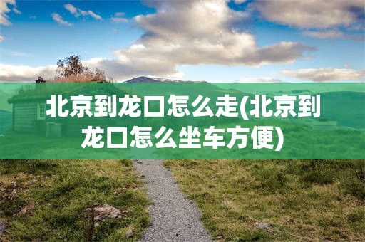 北京到龙口怎么走(北京到龙口怎么坐车方便)