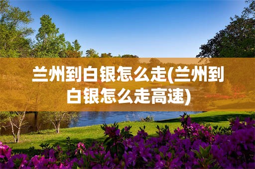 兰州到白银怎么走(兰州到白银怎么走高速)