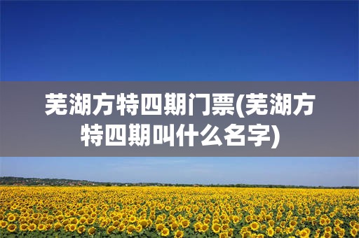 芜湖方特四期门票(芜湖方特四期叫什么名字)