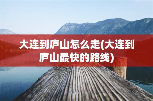 大连到庐山怎么走(大连到庐山最快的路线)