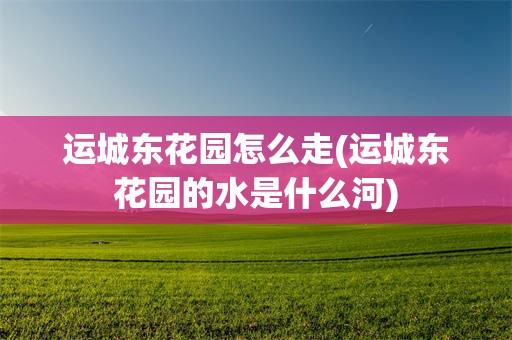 运城东花园怎么走(运城东花园的水是什么河)