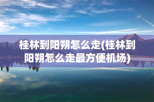 桂林到阳朔怎么走(桂林到阳朔怎么走最方便机场)