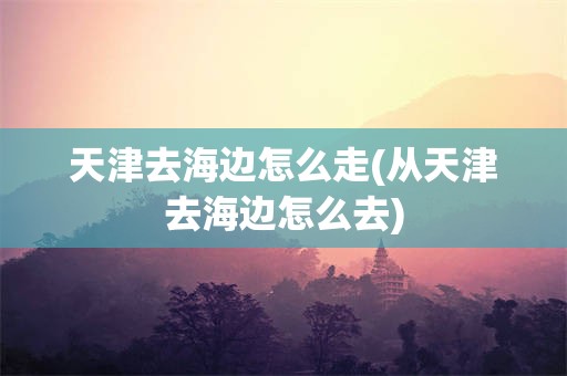 天津去海边怎么走(从天津去海边怎么去)