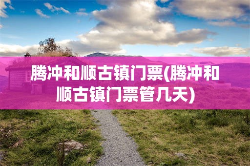 腾冲和顺古镇门票(腾冲和顺古镇门票管几天)