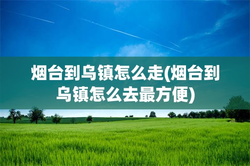 烟台到乌镇怎么走(烟台到乌镇怎么去最方便)