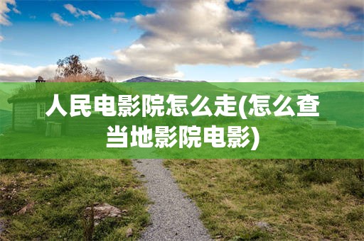 人民电影院怎么走(怎么查当地影院电影)