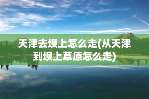 天津去坝上怎么走(从天津到坝上草原怎么走)