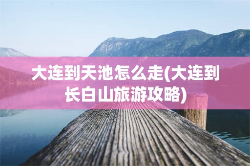 大连到天池怎么走(大连到长白山旅游攻略)