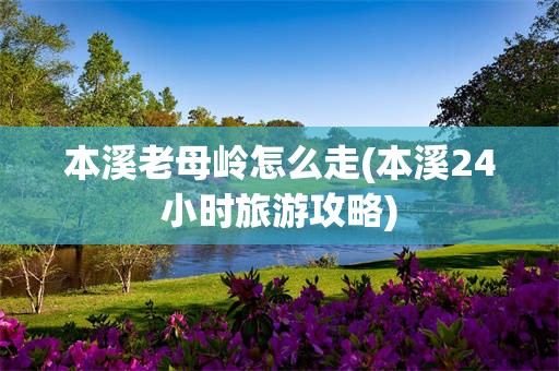 本溪老母岭怎么走(本溪24小时旅游攻略)