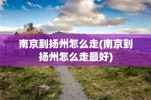 南京到扬州怎么走(南京到扬州怎么走最好)
