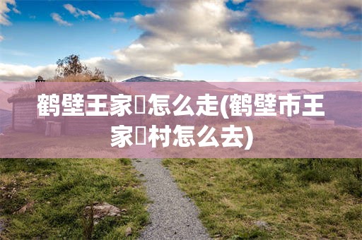 鹤壁王家辿怎么走(鹤壁市王家辿村怎么去)