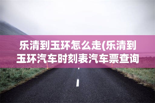 乐清到玉环怎么走(乐清到玉环汽车时刻表汽车票查询)