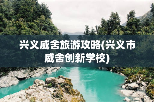 兴义威舍旅游攻略(兴义市威舍创新学校)