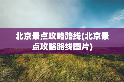 北京景点攻略路线(北京景点攻略路线图片)