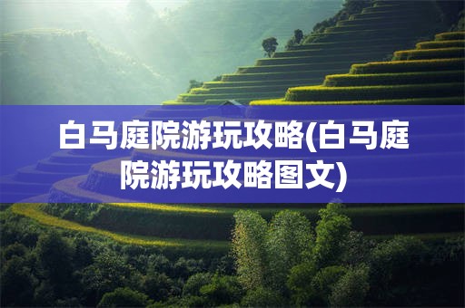 白马庭院游玩攻略(白马庭院游玩攻略图文)