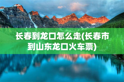 长春到龙口怎么走(长春市到山东龙口火车票)