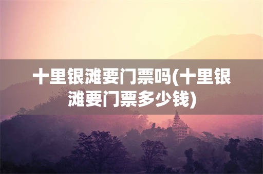 十里银滩要门票吗(十里银滩要门票多少钱)