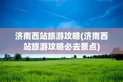 济南西站旅游攻略(济南西站旅游攻略必去景点)