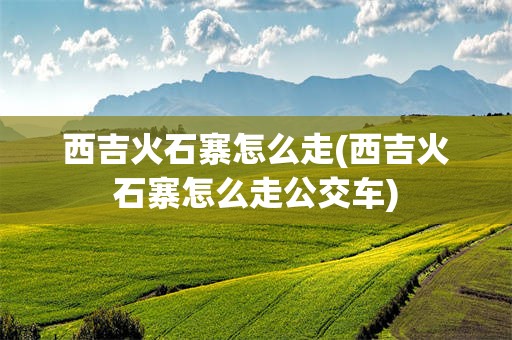 西吉火石寨怎么走(西吉火石寨怎么走公交车)
