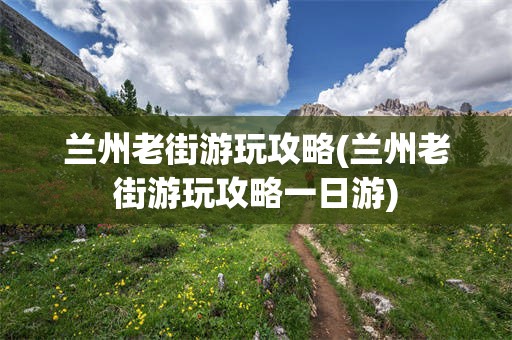 兰州老街游玩攻略(兰州老街游玩攻略一日游)