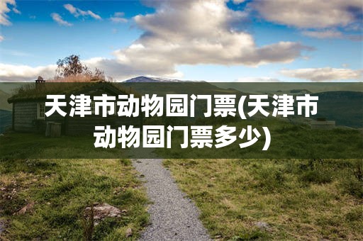天津市动物园门票(天津市动物园门票多少)