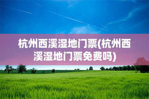杭州西溪湿地门票(杭州西溪湿地门票免费吗)