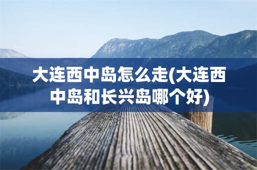 大连西中岛怎么走(大连西中岛和长兴岛哪个好)