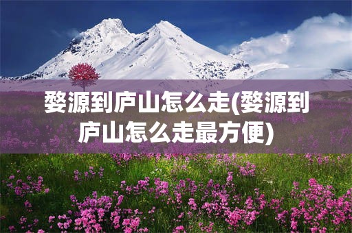 婺源到庐山怎么走(婺源到庐山怎么走最方便)
