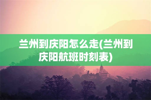 兰州到庆阳怎么走(兰州到庆阳航班时刻表)