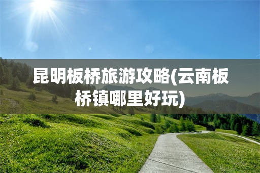 昆明板桥旅游攻略(云南板桥镇哪里好玩)