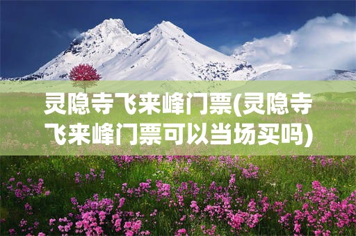 灵隐寺飞来峰门票(灵隐寺飞来峰门票可以当场买吗)