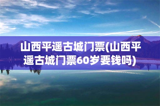 山西平遥古城门票(山西平遥古城门票60岁要钱吗)