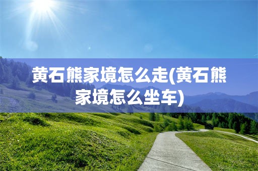 黄石熊家境怎么走(黄石熊家境怎么坐车)