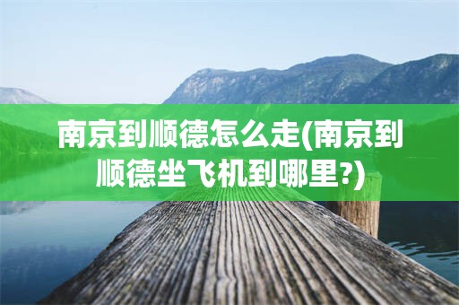 南京到顺德怎么走(南京到顺德坐飞机到哪里?)