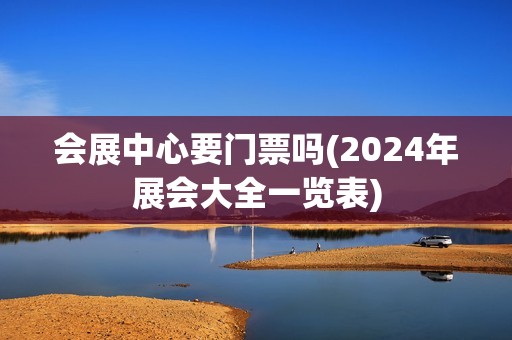 会展中心要门票吗(2024年展会大全一览表)