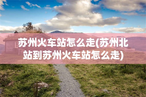 苏州火车站怎么走(苏州北站到苏州火车站怎么走)
