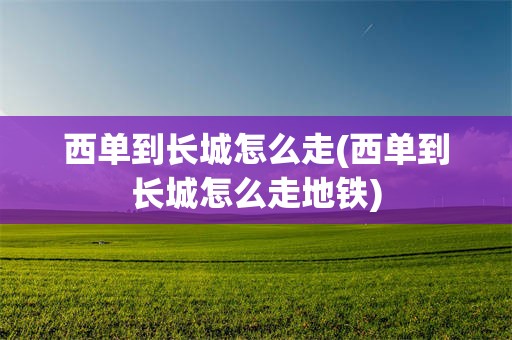 西单到长城怎么走(西单到长城怎么走地铁)