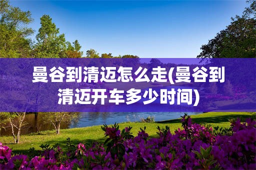 曼谷到清迈怎么走(曼谷到清迈开车多少时间)