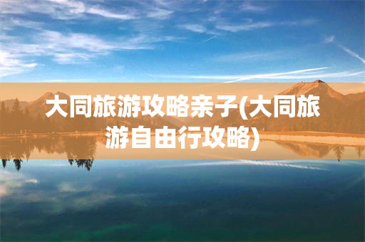 大同旅游攻略亲子(大同旅游自由行攻略)