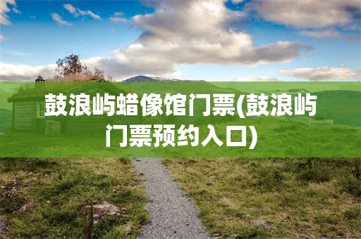 鼓浪屿蜡像馆门票(鼓浪屿门票预约入口)