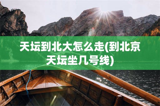 天坛到北大怎么走(到北京天坛坐几号线)