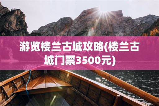 游览楼兰古城攻略(楼兰古城门票3500元)