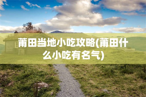 莆田当地小吃攻略(莆田什么小吃有名气)
