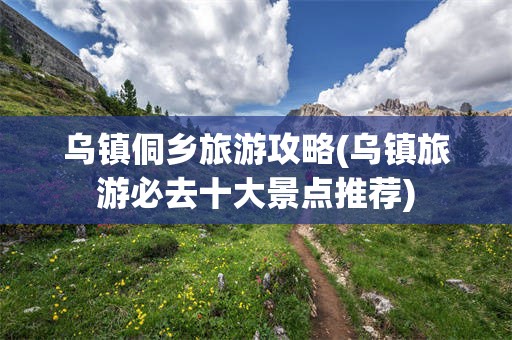 乌镇侗乡旅游攻略(乌镇旅游必去十大景点推荐)